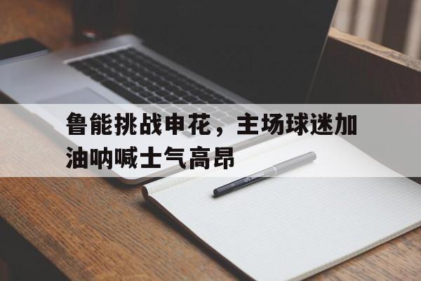 关于鲁能挑战申花，主场球迷加油呐喊士气高昂的信息